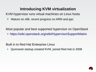 Introducing KVM virtualization
KVM hypervisor runs virtual machines on Linux hosts
➢ Mature on x86, recent progress on ARM and ppc
Most popular and best supported hypervisor on OpenStack
➢ https://wiki.openstack.org/wiki/HypervisorSupportMatrix
Built in to Red Hat Enterprise Linux
➢ Qumranet startup created KVM, joined Red Hat in 2008
 