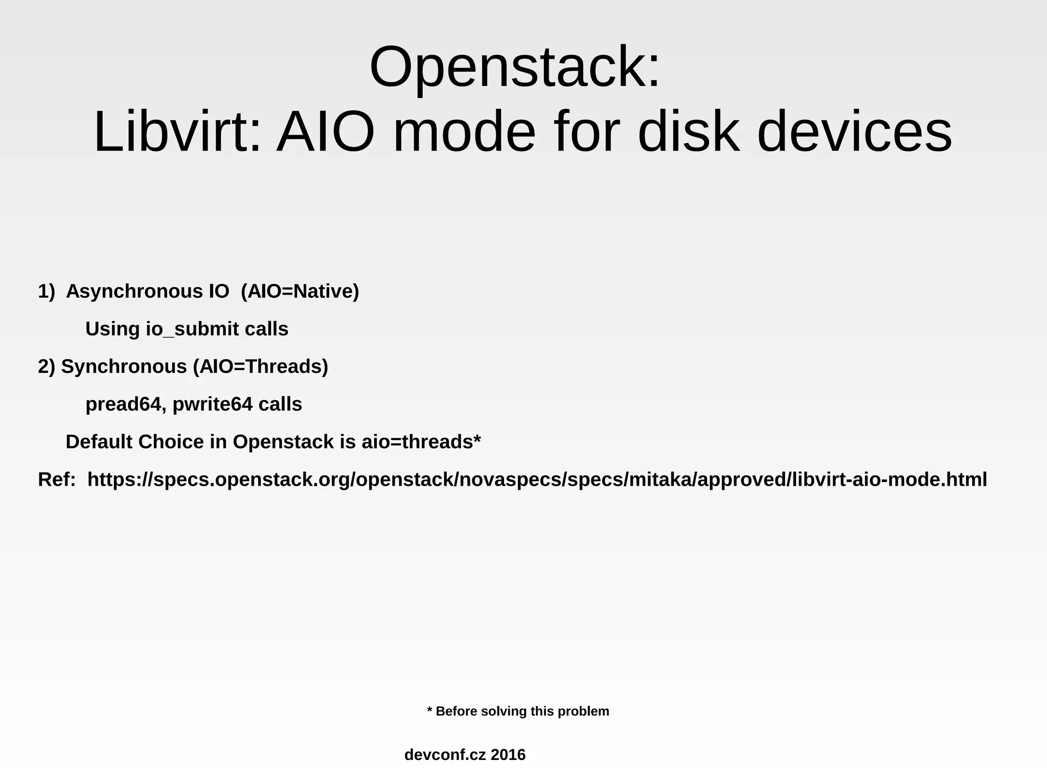 Openstack: Libvirt: AIO mode for disk devices 1) Asynchronous IO (AIO=Native) Using io_submit calls 2) Synchronous (AIO=Threads) pread64, pwrite64 calls Default Choice in Openstack is aio=threads* Ref: https://specs.openstack.org/openstack/novaspecs/specs/mitaka/approved/libvirt-aio-mode.html * Before solving this problem devconf.cz 2016 