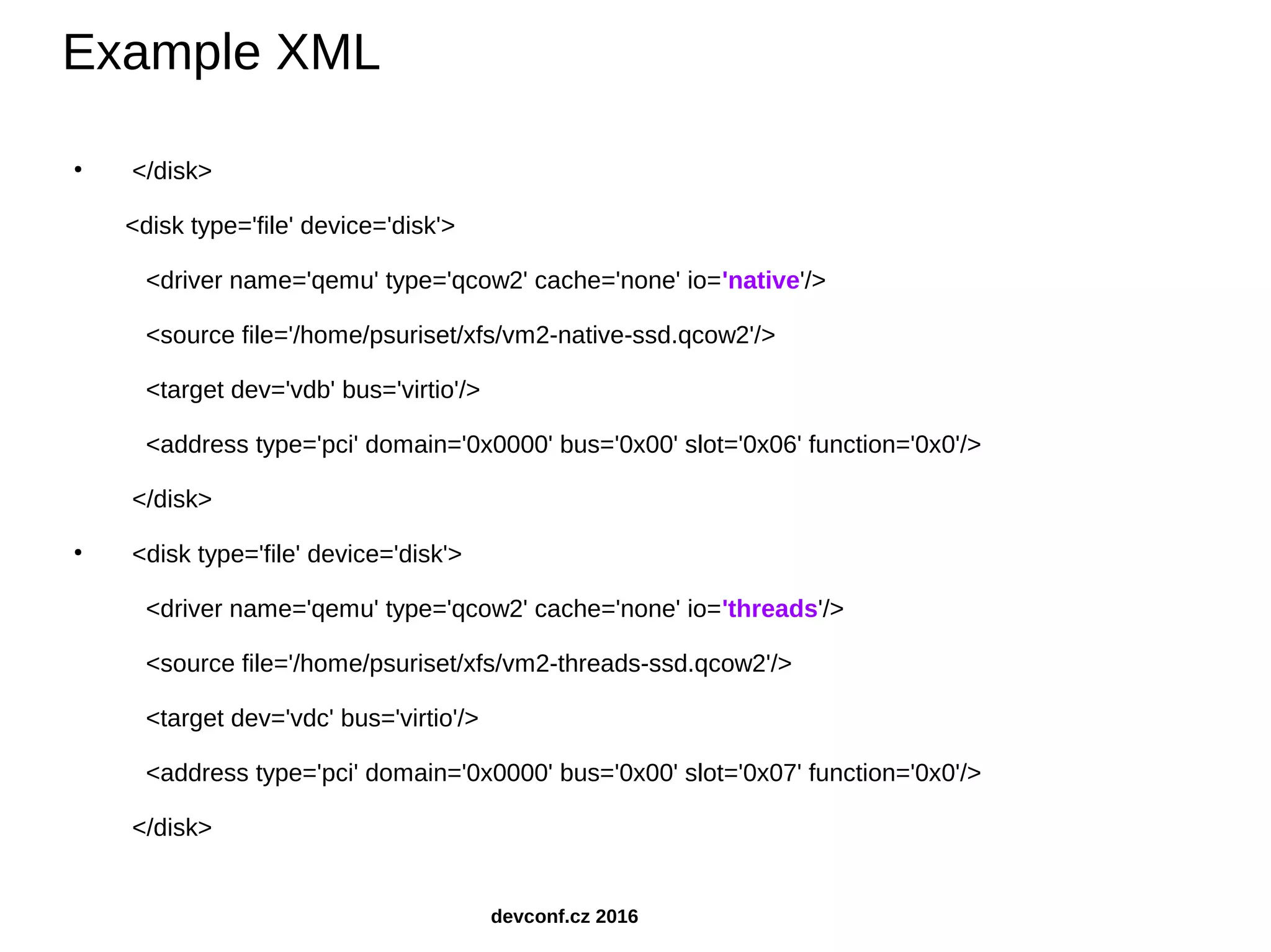● </disk> <disk type='file' device='disk'> <driver name='qemu' type='qcow2' cache='none' io='native'/> <source file='/home/psuriset/xfs/vm2-native-ssd.qcow2'/> <target dev='vdb' bus='virtio'/> <address type='pci' domain='0x0000' bus='0x00' slot='0x06' function='0x0'/> </disk> ● <disk type='file' device='disk'> <driver name='qemu' type='qcow2' cache='none' io='threads'/> <source file='/home/psuriset/xfs/vm2-threads-ssd.qcow2'/> <target dev='vdc' bus='virtio'/> <address type='pci' domain='0x0000' bus='0x00' slot='0x07' function='0x0'/> </disk> Example XML devconf.cz 2016 