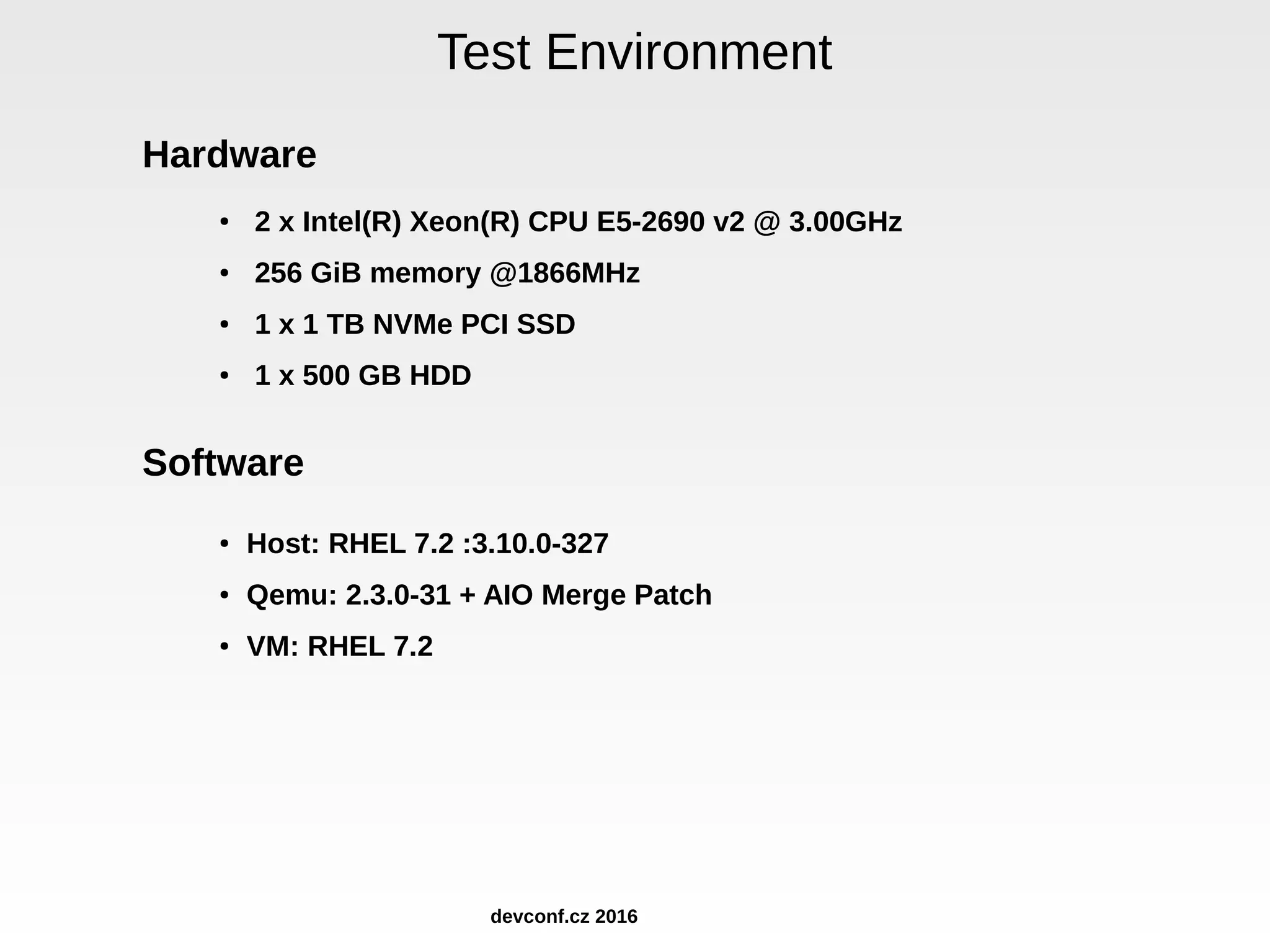 Test Environment Hardware ● 2 x Intel(R) Xeon(R) CPU E5-2690 v2 @ 3.00GHz ● 256 GiB memory @1866MHz ● 1 x 1 TB NVMe PCI SSD ● 1 x 500 GB HDD Software ● Host: RHEL 7.2 :3.10.0-327 ● Qemu: 2.3.0-31 + AIO Merge Patch ● VM: RHEL 7.2 devconf.cz 2016 