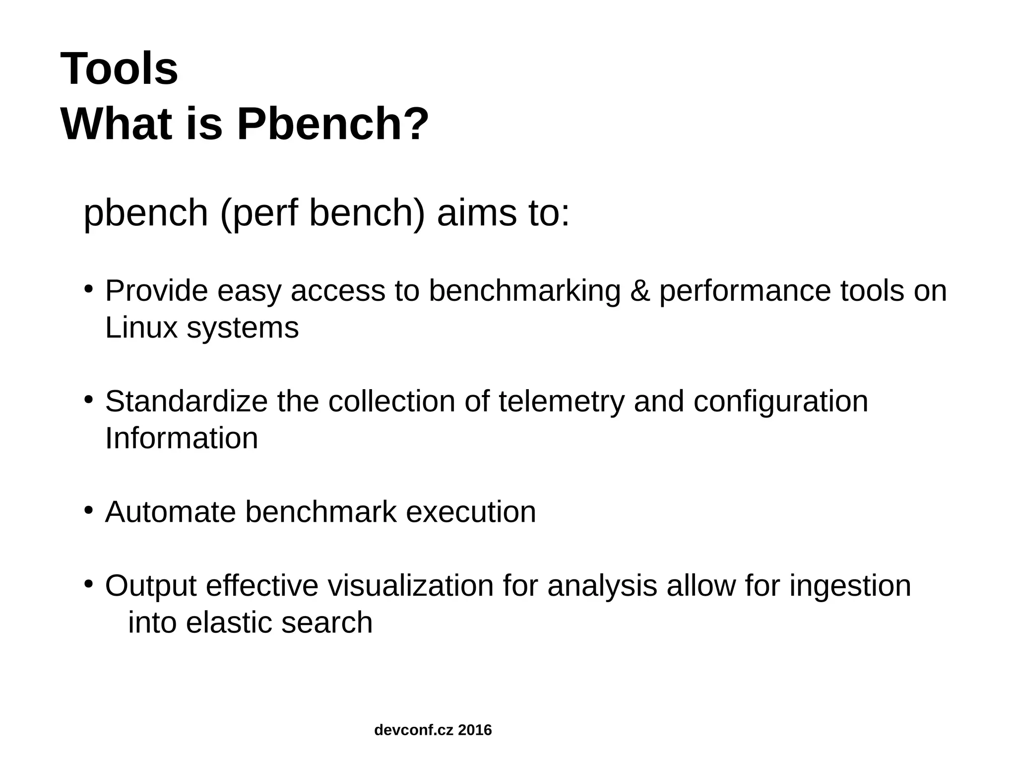 Tools What is Pbench? pbench (perf bench) aims to: ● Provide easy access to benchmarking & performance tools on Linux systems ● Standardize the collection of telemetry and configuration Information ● Automate benchmark execution ● Output effective visualization for analysis allow for ingestion into elastic search devconf.cz 2016 