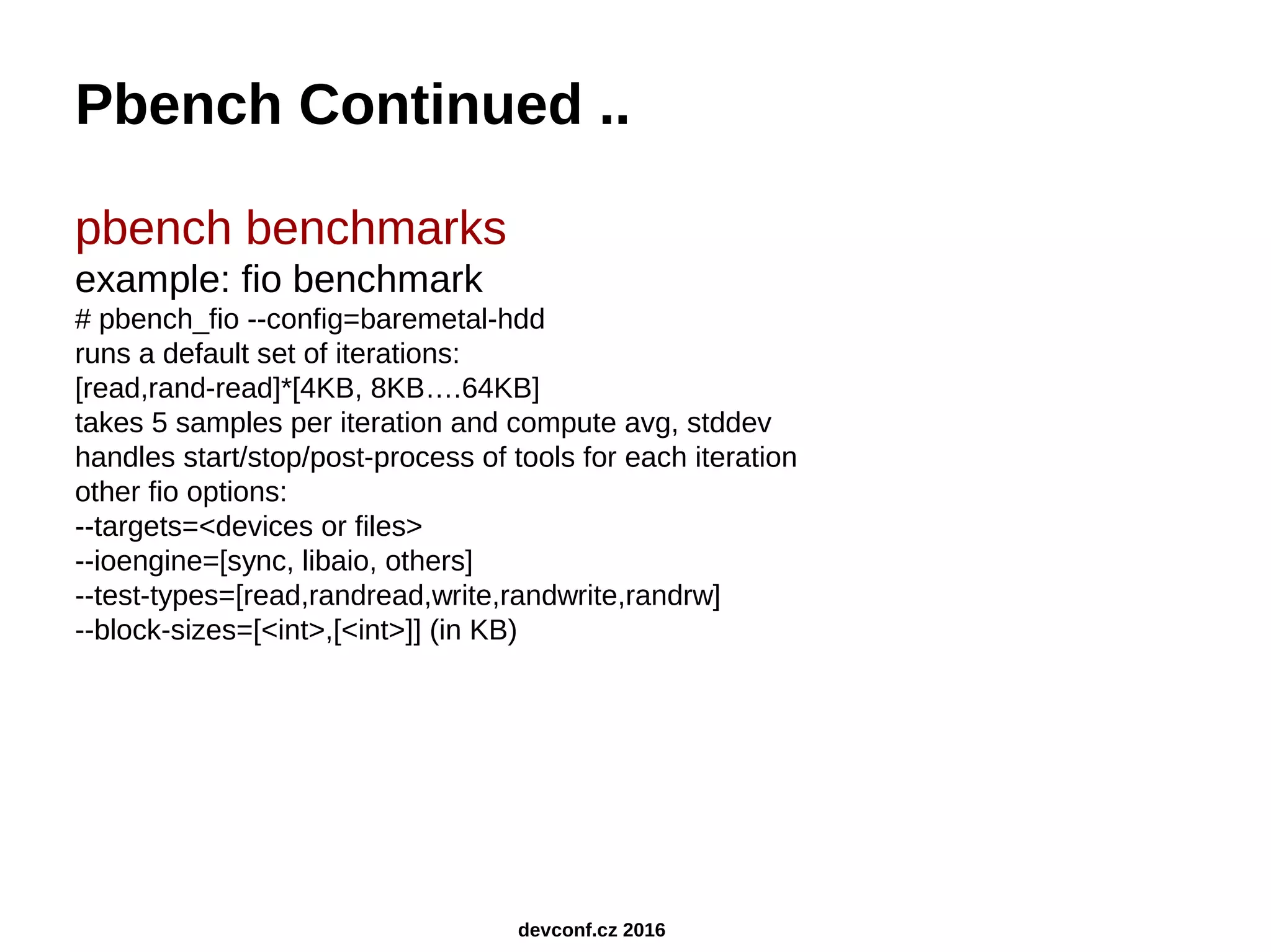 Pbench Continued .. pbench benchmarks example: fio benchmark # pbench_fio --config=baremetal-hdd runs a default set of iterations: [read,rand-read]*[4KB, 8KB….64KB] takes 5 samples per iteration and compute avg, stddev handles start/stop/post-process of tools for each iteration other fio options: --targets=<devices or files> --ioengine=[sync, libaio, others] --test-types=[read,randread,write,randwrite,randrw] --block-sizes=[<int>,[<int>]] (in KB) devconf.cz 2016 