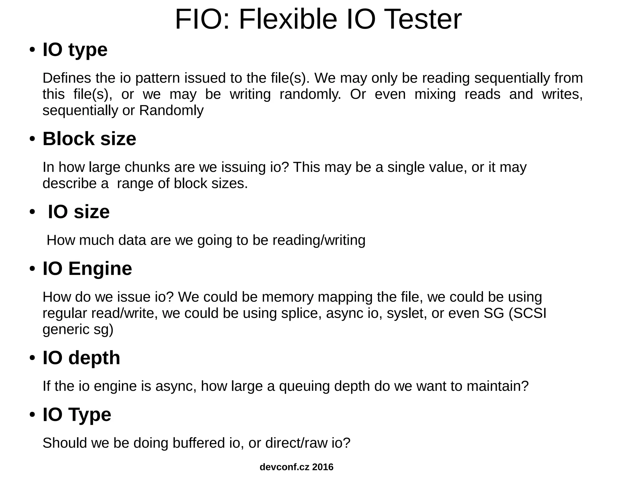 FIO: Flexible IO Tester ● IO type Defines the io pattern issued to the file(s). We may only be reading sequentially from this file(s), or we may be writing randomly. Or even mixing reads and writes, sequentially or Randomly ● Block size In how large chunks are we issuing io? This may be a single value, or it may describe a range of block sizes. ● IO size How much data are we going to be reading/writing ● IO Engine How do we issue io? We could be memory mapping the file, we could be using regular read/write, we could be using splice, async io, syslet, or even SG (SCSI generic sg) ● IO depth If the io engine is async, how large a queuing depth do we want to maintain? ● IO Type Should we be doing buffered io, or direct/raw io? devconf.cz 2016 