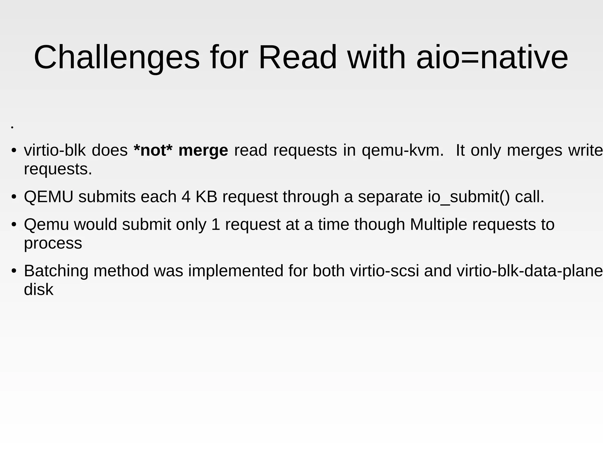 Challenges for Read with aio=native ● ● virtio-blk does *not* merge read requests in qemu-kvm. It only merges write requests. ● QEMU submits each 4 KB request through a separate io_submit() call. ● Qemu would submit only 1 request at a time though Multiple requests to process ● Batching method was implemented for both virtio-scsi and virtio-blk-data-plane disk 