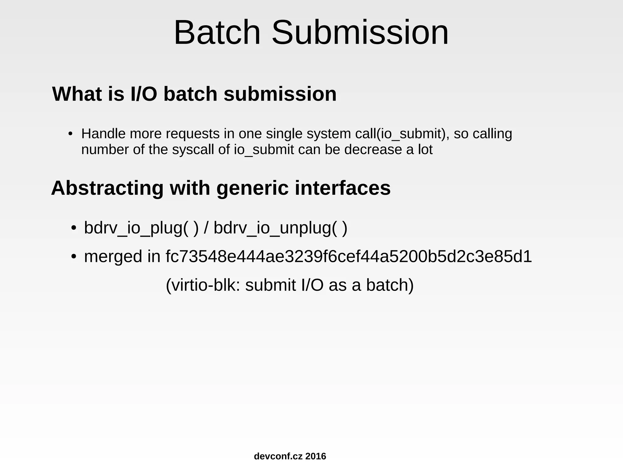 Batch Submission What is I/O batch submission ● Handle more requests in one single system call(io_submit), so calling number of the syscall of io_submit can be decrease a lot Abstracting with generic interfaces ● bdrv_io_plug( ) / bdrv_io_unplug( ) ● merged in fc73548e444ae3239f6cef44a5200b5d2c3e85d1 (virtio-blk: submit I/O as a batch) devconf.cz 2016 