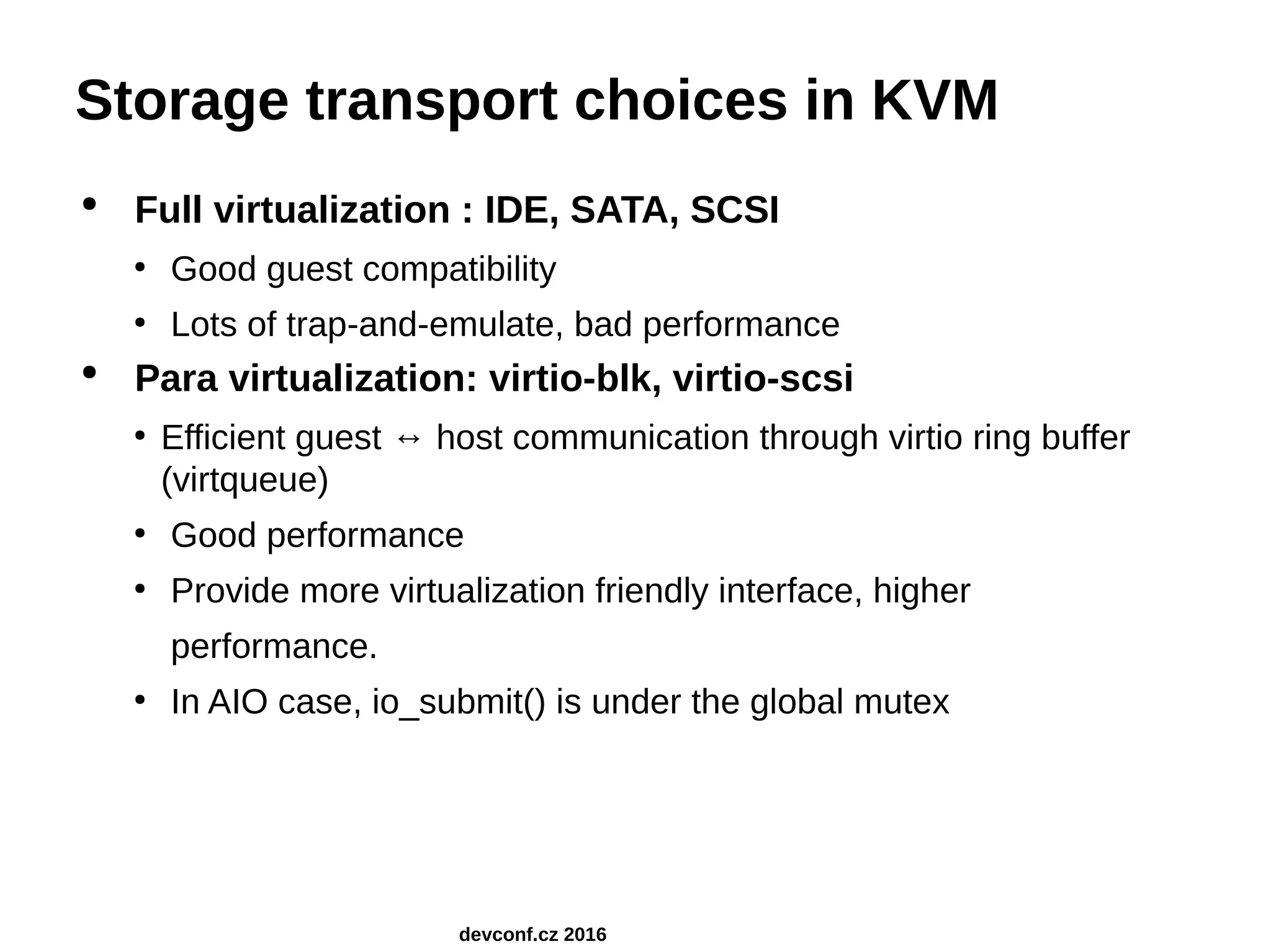 Storage transport choices in KVM ● Full virtualization : IDE, SATA, SCSI ● Good guest compatibility ● Lots of trap-and-emulate, bad performance ● Para virtualization: virtio-blk, virtio-scsi ● Efficient guest ↔ host communication through virtio ring buffer (virtqueue) ● Good performance ● Provide more virtualization friendly interface, higher performance. ● In AIO case, io_submit() is under the global mutex devconf.cz 2016 