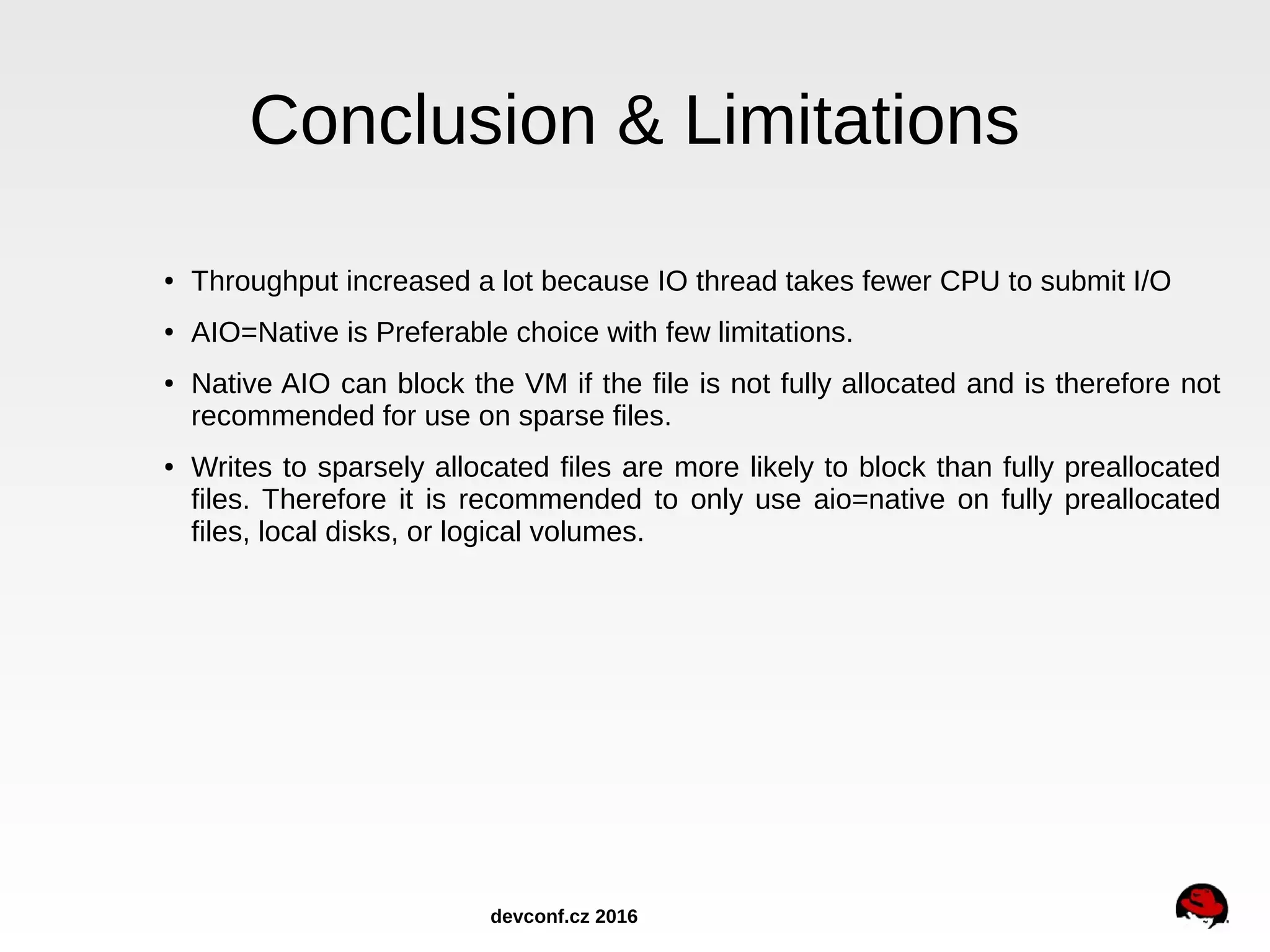 Conclusion & Limitations ● Throughput increased a lot because IO thread takes fewer CPU to submit I/O ● AIO=Native is Preferable choice with few limitations. ● Native AIO can block the VM if the file is not fully allocated and is therefore not recommended for use on sparse files. ● Writes to sparsely allocated files are more likely to block than fully preallocated files. Therefore it is recommended to only use aio=native on fully preallocated files, local disks, or logical volumes. devconf.cz 2016 