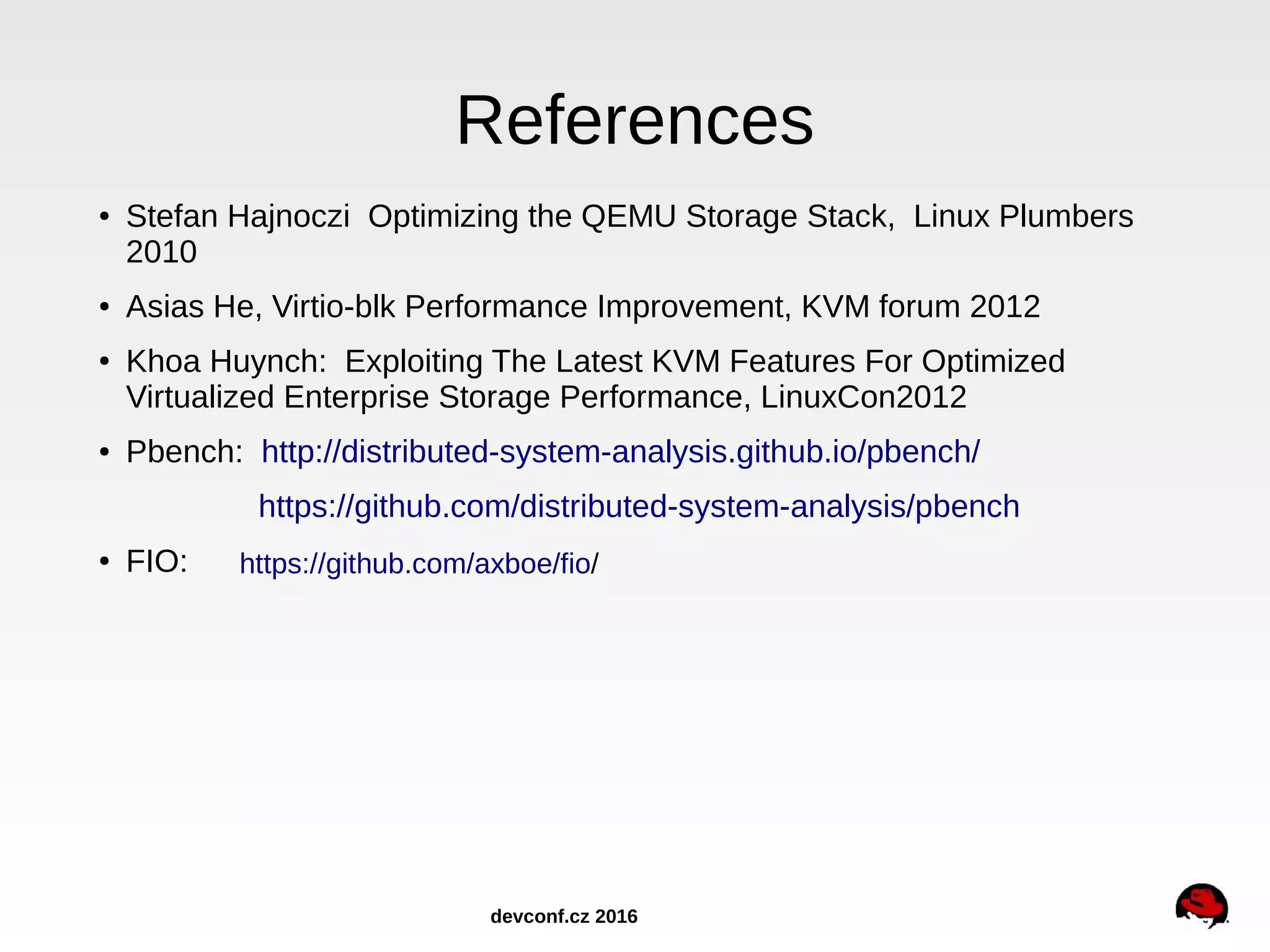 References ● Stefan Hajnoczi Optimizing the QEMU Storage Stack, Linux Plumbers 2010 ● Asias He, Virtio-blk Performance Improvement, KVM forum 2012 ● Khoa Huynch: Exploiting The Latest KVM Features For Optimized Virtualized Enterprise Storage Performance, LinuxCon2012 ● Pbench: http://distributed-system-analysis.github.io/pbench/ https://github.com/distributed-system-analysis/pbench ● FIO: https://github.com/axboe/fio/ devconf.cz 2016 