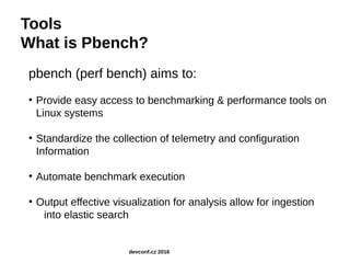 Tools
What is Pbench?
pbench (perf bench) aims to:
●
Provide easy access to benchmarking & performance tools on
Linux systems
●
Standardize the collection of telemetry and configuration
Information
●
Automate benchmark execution
●
Output effective visualization for analysis allow for ingestion
into elastic search
devconf.cz 2016
 