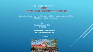 A p r o j e c t r e p o r t on
HAMPI:
ROYAL AND COURTLY STRUCTURE
Submitted in p a r t i a l f u l f i l l m e n t o f the requirements o f the
Master o f A r t s in History.
by
Pradeep Kumar T N
HS190606
Under the Guidance of
Dr. Purushotham sir
2020-2021
 