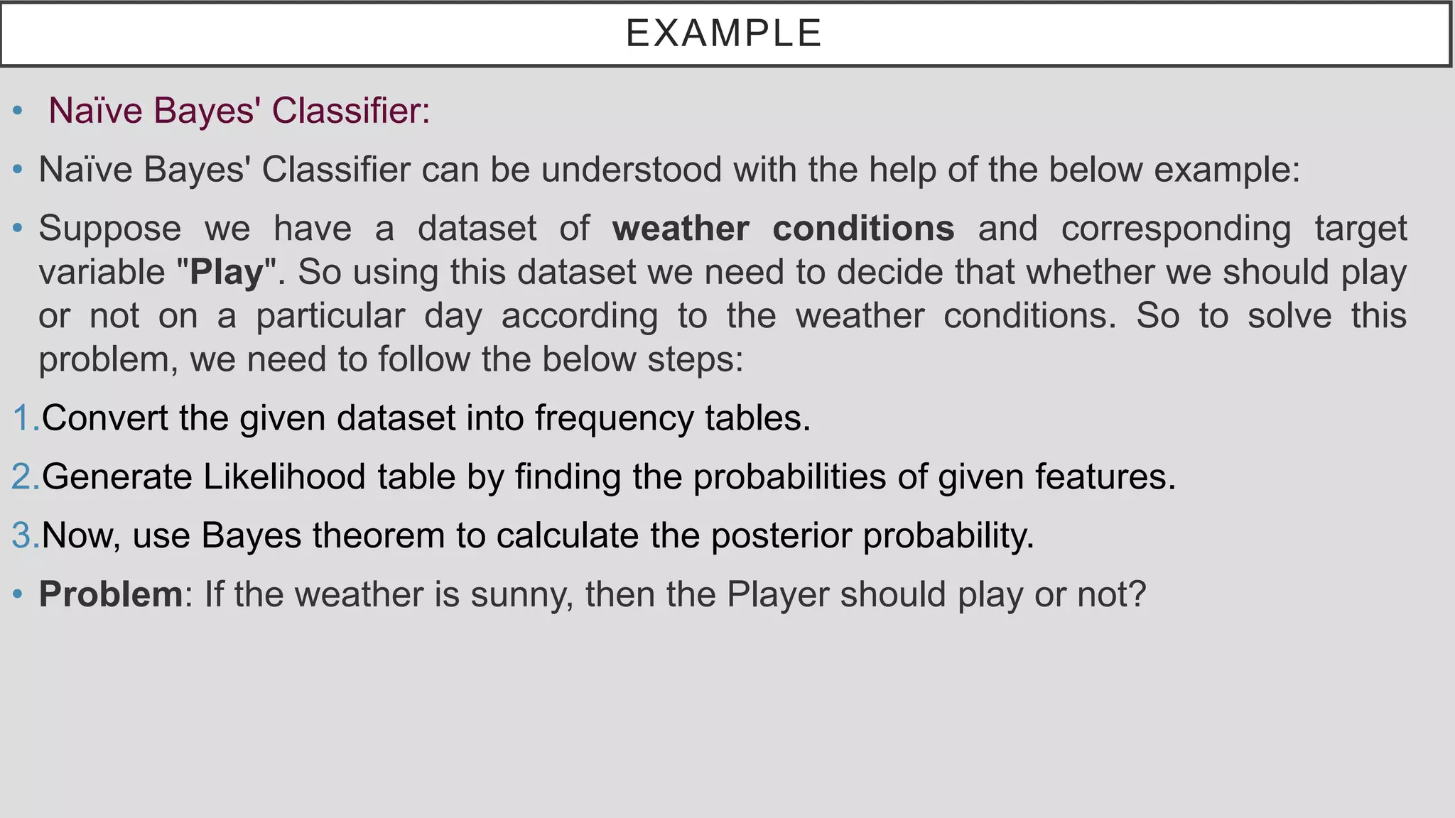 EXAMPLE • Naïve Bayes' Classifier: • Naïve Bayes' Classifier can be understood with the help of the below example: • Suppose we have a dataset of weather conditions and corresponding target variable "Play". So using this dataset we need to decide that whether we should play or not on a particular day according to the weather conditions. So to solve this problem, we need to follow the below steps: 1.Convert the given dataset into frequency tables. 2.Generate Likelihood table by finding the probabilities of given features. 3.Now, use Bayes theorem to calculate the posterior probability. • Problem: If the weather is sunny, then the Player should play or not? 