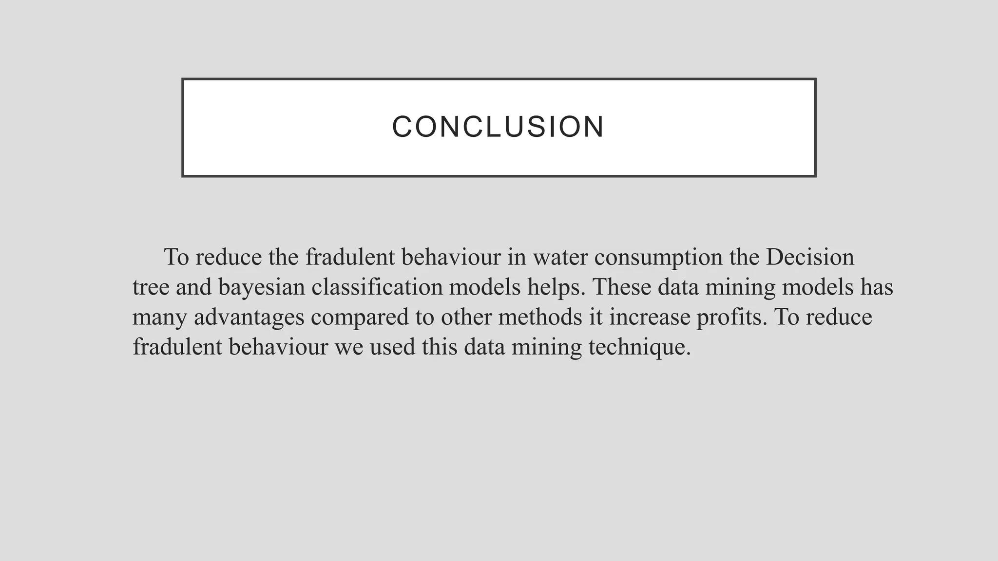 CONCLUSION To reduce the fradulent behaviour in water consumption the Decision tree and bayesian classification models helps. These data mining models has many advantages compared to other methods it increase profits. To reduce fradulent behaviour we used this data mining technique. 