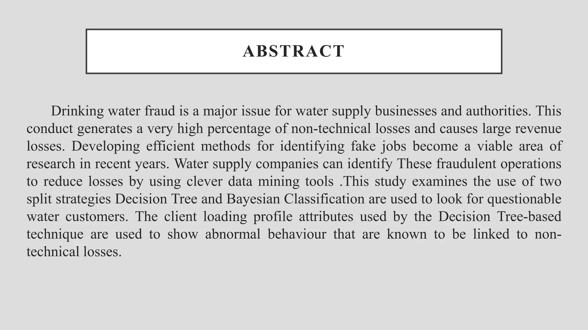 ABSTRACT Drinking water fraud is a major issue for water supply businesses and authorities. This conduct generates a very high percentage of non-technical losses and causes large revenue losses. Developing efficient methods for identifying fake jobs become a viable area of research in recent years. Water supply companies can identify These fraudulent operations to reduce losses by using clever data mining tools .This study examines the use of two split strategies Decision Tree and Bayesian Classification are used to look for questionable water customers. The client loading profile attributes used by the Decision Tree-based technique are used to show abnormal behaviour that are known to be linked to non- technical losses. 