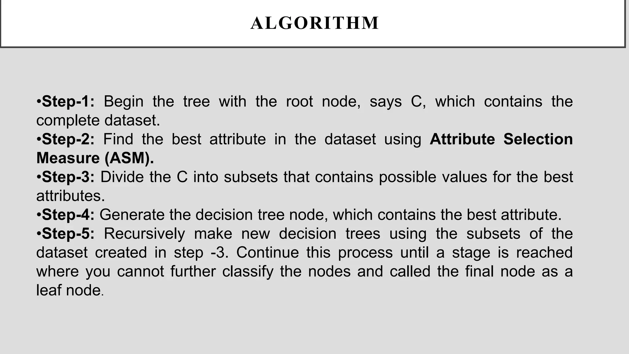 •Step-1: Begin the tree with the root node, says C, which contains the complete dataset. •Step-2: Find the best attribute in the dataset using Attribute Selection Measure (ASM). •Step-3: Divide the C into subsets that contains possible values for the best attributes. •Step-4: Generate the decision tree node, which contains the best attribute. •Step-5: Recursively make new decision trees using the subsets of the dataset created in step -3. Continue this process until a stage is reached where you cannot further classify the nodes and called the final node as a leaf node. ALGORITHM 