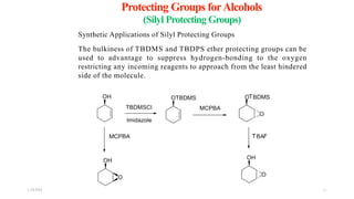 Protecting Groups forAlcohols
(Silyl Protecting Groups)
Synthetic Applications of Silyl Protecting Groups
The bulkiness of TBDMS and TBDPS ether protecting groups can be
used to advantage to suppress hydrogen-bonding to the oxygen
restricting any incoming reagents to approach from the least hindered
side of the molecule.
1:56 PM 11
 
