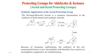 Protecting Groups forAldehydes &Ketones
1:56 PM 
(Acetal and Ketal Protecting Groups)
Synthetic Applications of the Acetal Protecting Group
The Wieland-Miescher ketone is a common intermediate in the
synthesis of both natural and synthetic steroids.
Because of resonance stabilization, the carbonyl of the a,b-
unsaturated ketone is less electrophilic and therefore less reactive to
nucleophiles compared to an isolated ketone.  20
 