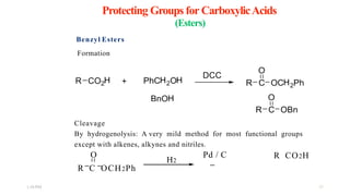 Protecting Groups for CarboxylicAcids
(Esters)
Benzyl Esters
Formation
Cleavage
By hydrogenolysis: A very mild method for most functional groups
except with alkenes, alkynes and nitriles.
O
R C OCH2Ph 
H2
Pd / C  R CO2H 
1:56 PM 25
 