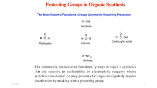 Protecting Groups in Organic Synthesis
The commonly encountered functional groups in organic synthesis
that are reactive to nucleophilic or electrophilic reagents whose
selective transformation may present challenges do regularly require
deactivation by masking with a protecting group.
1:56 PM 6
 