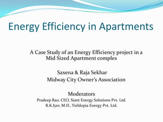 Energy Efficiency in Apartments
A Case Study of an Energy Efficiency project in a
Mid Sized Apartment complex
Saxena & Raja Sekhar
Midway City Owner’s Association
Moderators
Pradeep Rao, CEO, Siant Energy Solutions Pvt. Ltd.
R.K.Iyer, M.D., Yieldopia Energy Pvt. Ltd.
 