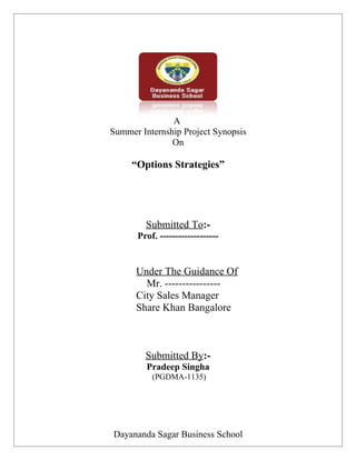 A
Summer Internship Project Synopsis
               On

     “Options Strategies”




        Submitted To:-
      Prof. -------------------


      Under The Guidance Of
        Mr. ----------------
      City Sales Manager
      Share Khan Bangalore



        Submitted By:-
         Pradeep Singha
          (PGDMA-1135)




Dayananda Sagar Business School
 