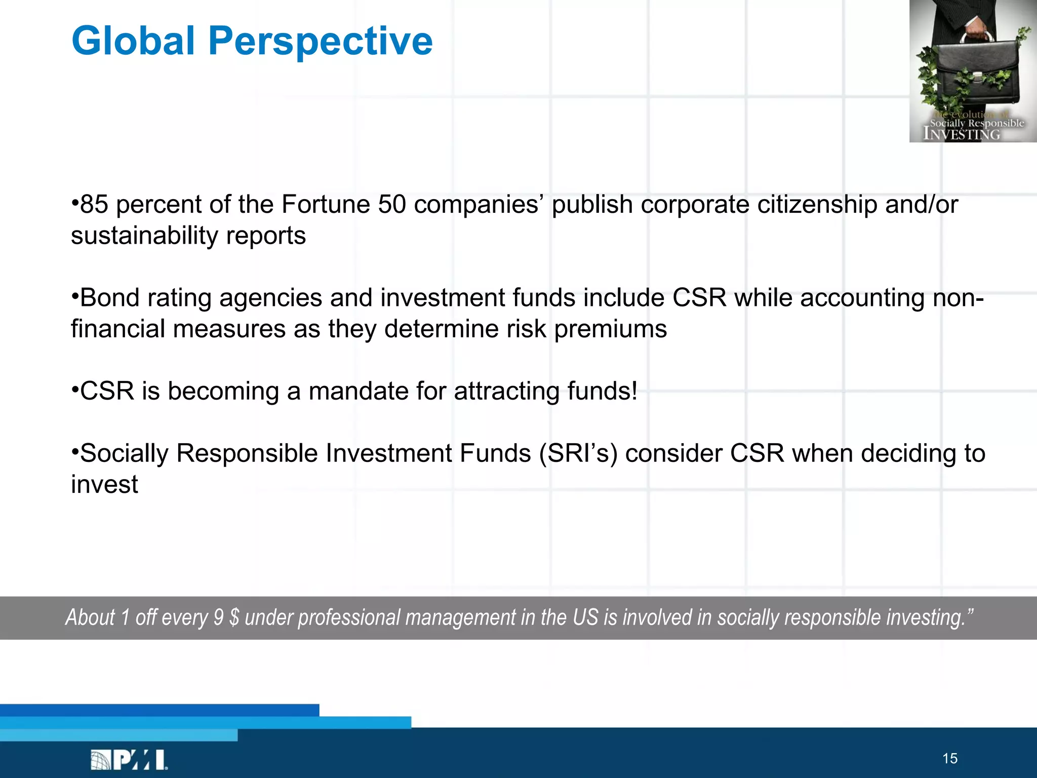 Global Perspective About 1 off every 9 $ under professional management in the US is involved in socially responsible investing.” 85 percent of the Fortune 50 companies’ publish corporate citizenship and/or sustainability reports   Bond rating agencies and investment funds include CSR while accounting non-financial measures as they determine risk premiums CSR is becoming a mandate for attracting funds!  Socially Responsible Investment Funds (SRI’s) consider CSR when deciding to invest 