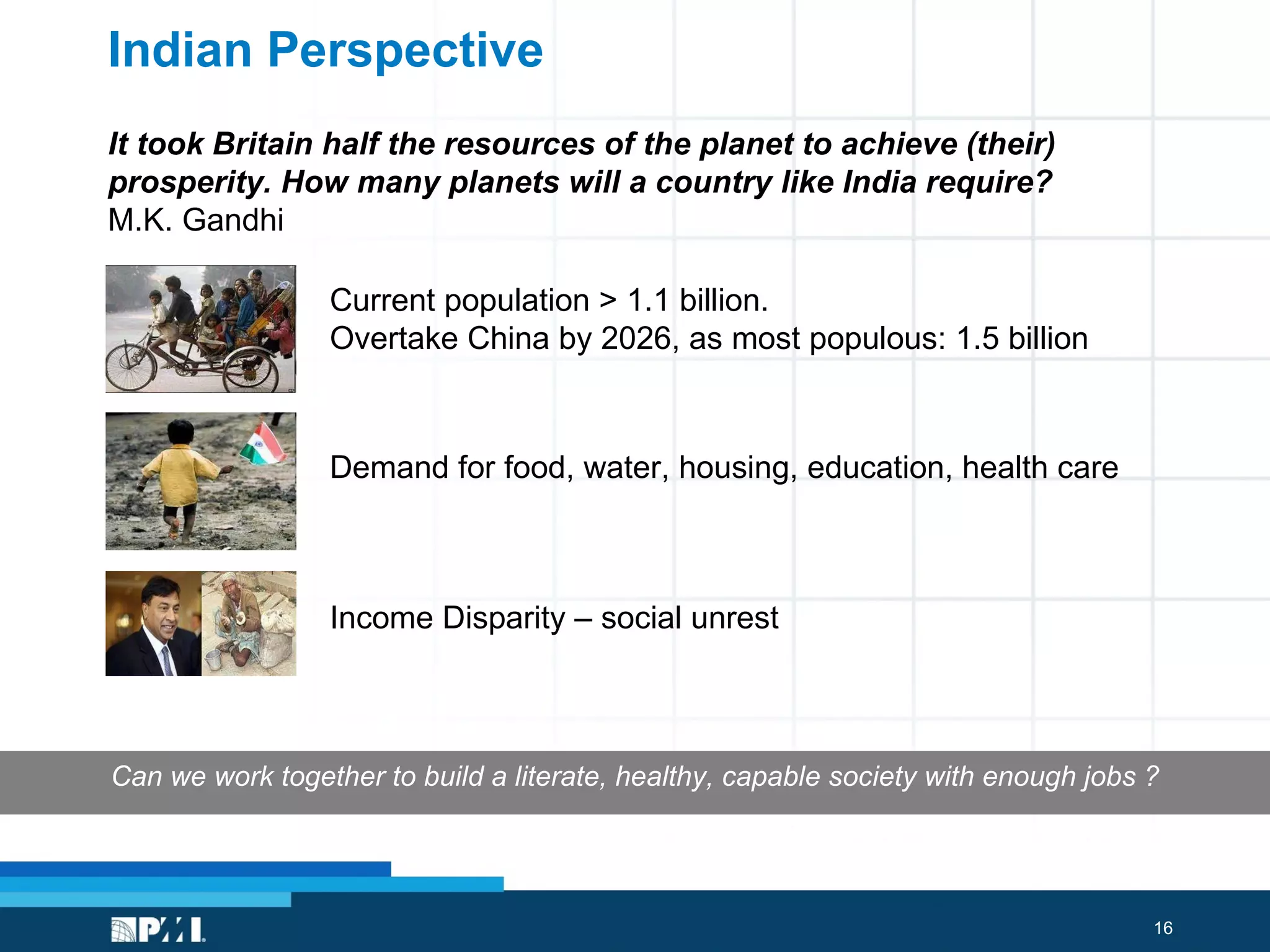 Indian Perspective It took Britain half the resources of the planet to achieve (their) prosperity. How many planets will a country like India require? M.K. Gandhi Demand for food, water, housing, education, health care Current population > 1.1 billion.  Overtake China by 2026, as most populous: 1.5 billion Can we work together to build a literate, healthy, capable society with enough jobs ? Income Disparity – social unrest 