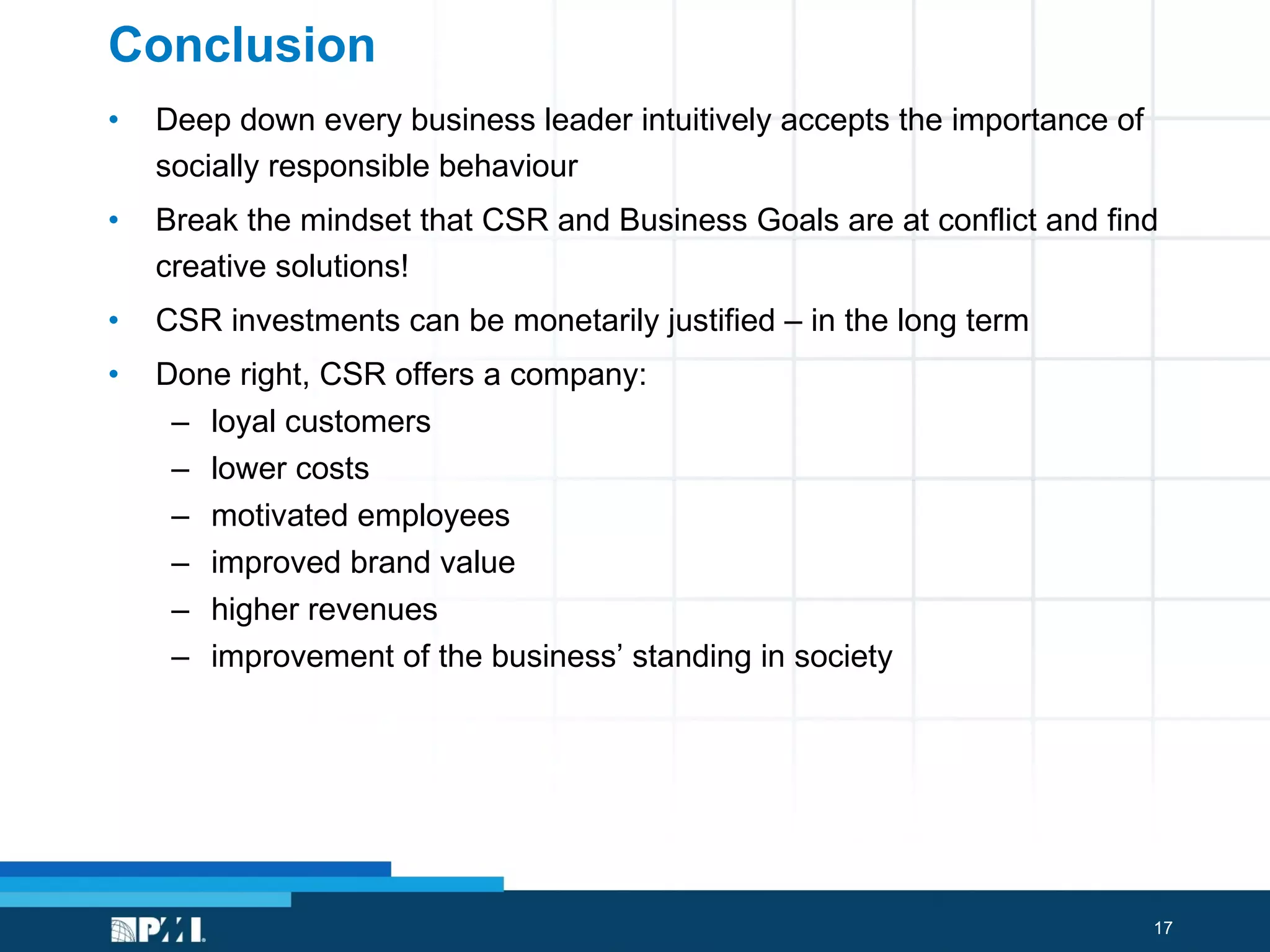 Conclusion Deep down every business leader intuitively accepts the importance of socially responsible behaviour   Break the mindset that CSR and Business Goals are at conflict and find creative solutions! CSR investments can be monetarily justified – in the long term Done right, CSR offers a company:  loyal customers lower costs motivated employees  improved brand value  higher revenues  improvement of the business’ standing in society 