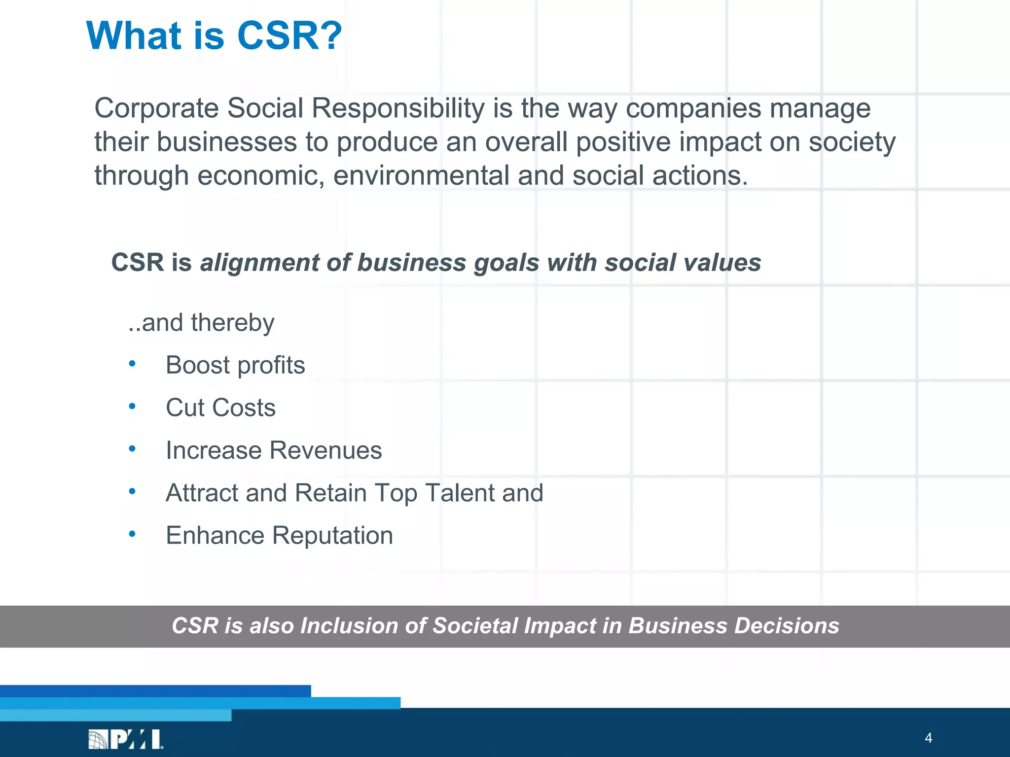 What is CSR? CSR is  alignment of business goals with social values  ..and thereby  Boost profits Cut Costs Increase Revenues Attract and Retain Top Talent and  Enhance Reputation CSR is also Inclusion of Societal Impact in Business Decisions Corporate Social Responsibility is the way companies manage their businesses to produce an overall positive impact on society through economic, environmental and social actions . CSR is  alignment of business goals with social values  Corporate Social Responsibility is the way companies manage their businesses to produce an overall positive impact on society through economic, environmental and social actions . 