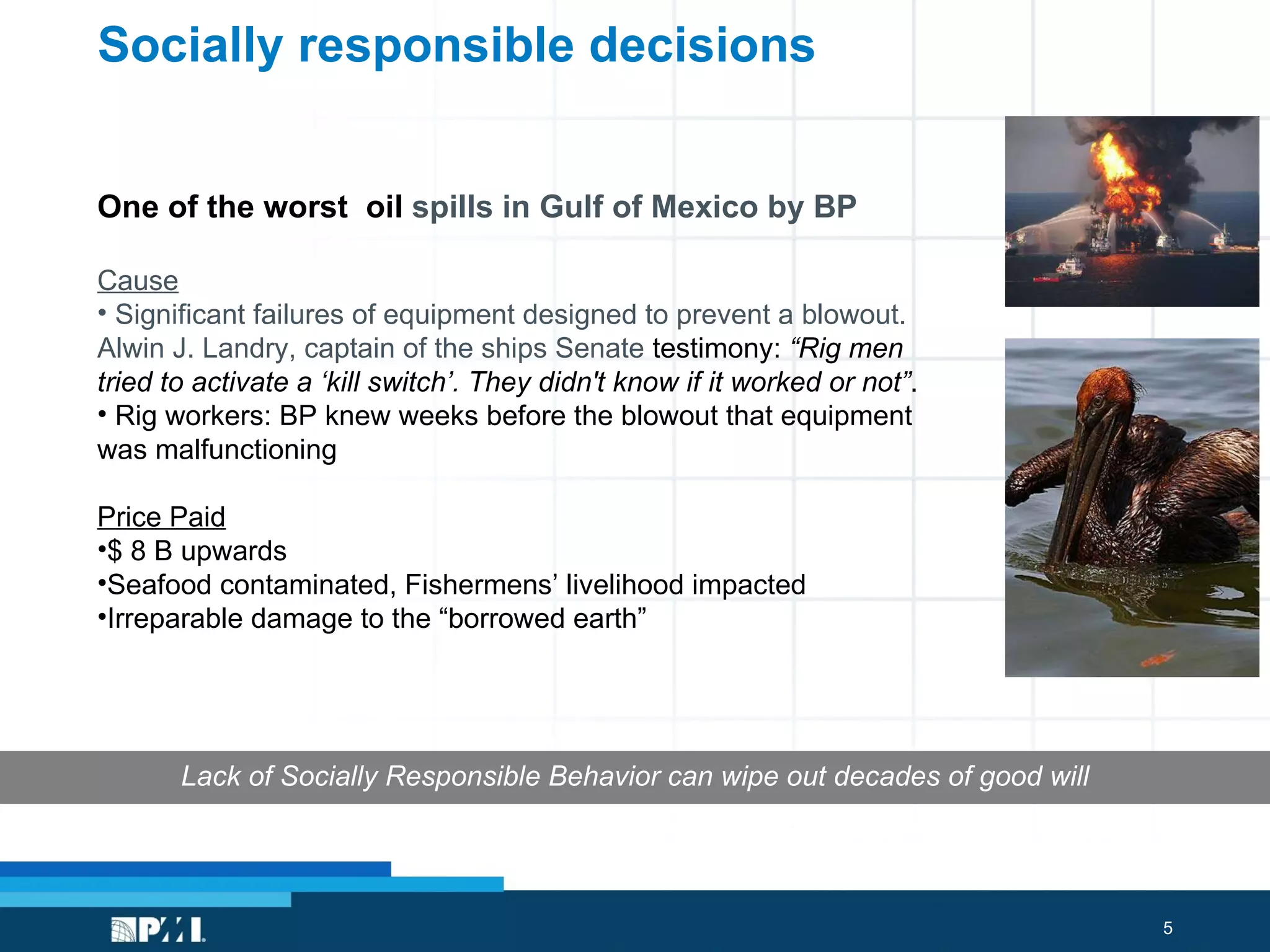 Socially responsible decisions One of the worst  oil  spills in Gulf of Mexico by BP Cause Significant failures of equipment designed to prevent a blowout.  Alwin J. Landry, captain of the ships Senate  testimony:  “Rig men tried to activate a ‘kill switch’. They didn't know if it worked or not” .  Rig workers: BP knew weeks before the blowout that equipment was malfunctioning Price Paid $ 8 B upwards Seafood contaminated, Fishermens’ livelihood impacted Irreparable damage to the “borrowed earth” Lack of Socially Responsible Behavior can wipe out decades of good will 