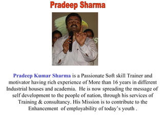 Pradeep Sharma Pradeep Kumar Sharma  is a Passionate Soft skill Trainer and motivator having rich experience of More than 16 years in different Industrial houses and academia.  He is now spreading the message of  self development to the people of nation, through his services of Training & consultancy. His Mission is to contribute to the Enhancement  of employability of today’s youth . 