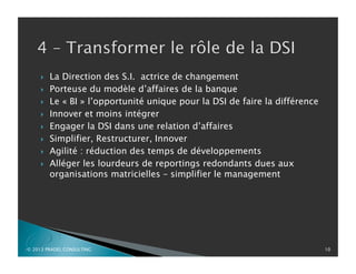 P
}  La Direction des S.I. actrice de changement
}  Porteuse du modèle d’affaires de la banque
}  Le « BI » l’opportunité unique pour la DSI de faire la différence
}  Innover et moins intégrer
}  Engager la DSI dans une relation d’affaires
}  Simplifier, Restructurer, Innover
}  Agilité : réduction des temps de développements
}  Alléger les lourdeurs de reportings redondants dues aux
organisations matricielles – simplifier le management
© 2013 PRADEL CONSULTING 10
 