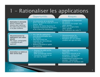 P
Décommissionner les
applications sans valeur
ajoutée
Pré-requis: cartographie
-criticalité du parc
applicatif
Externaliser ou mettre en
libre-service SaaS
© 2013 PRADEL CONSEIL 5
Opportunités Risques
•  40 à 50% des applications
sont décomisionnables dans
les banques
•  Elles fournissent une
économie de 15% à 20% des
coûts totaux TI
•  Redonne flexibilité et agilité
aux systèmes
•  Inadéquation de l’expression
des besoins
•  Acceptation d’un projet sans
valeur ajoutée
•  Refus d’un projet à forte
valeur ajoutée
•  Sur-évaluation des coûts TI
•  Une diminution de la demande
de10-15% réduit les coûts de 4 à 6 %
(source : BCG)
•  Renforcer la relation Business-IT
•  Optimiser l’expression des besoins
et les critères de maintenance
•  Décommissionner les
mauvaises applications
•  Remplacer par une solution
similaire sans gain de coûts
•  Diminuer les coûts sur les
applications à
faible paramétrage maison
•  Concentrer l’entreprise sur
son cœur de métier
•  Report des coûts sur le
prestataire
•  Report de la sécurité sur le
prestataire – intérêt d’une
certification type SOC2
•  Problématique localisation des
données / sécurité des
transmissions et interfaces web
Rationaliser la demande
Revoir l’analyse des
besoins pour optimiser
les coûts et les priorités
vs le plan d’affaires
 