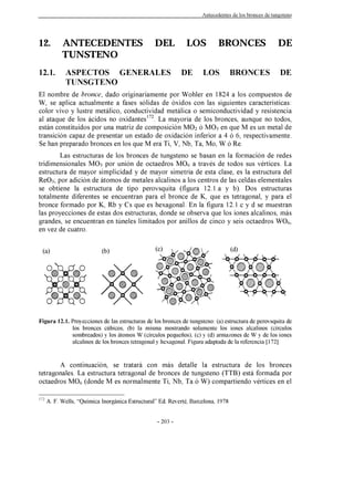 Antecedentes de los bronces de tungsteno
- 203 -
12. ANTECEDENTES DEL LOS BRONCES DE
TUNSTENO
12.1. ASPECTOS GENERALES DE LOS BRONCES DE
TUNSGTENO
El nombre de bronce, dado originariamente por Wohler en 1824 a los compuestos de
W, se aplica actualmente a fases sólidas de óxidos con las siguientes características:
color vivo y lustre metálico, conductividad metálica o semiconductividad y resistencia
al ataque de los ácidos no oxidantes172
. La mayoría de los bronces, aunque no todos,
están constituidos por una matriz de composición MO2 ó MO3 en que M es un metal de
transición capaz de presentar un estado de oxidación inferior a 4 ó 6, respectivamente.
Se han preparado bronces en los que M era Ti, V, Nb, Ta, Mo, W ó Re.
Las estructuras de los bronces de tungsteno se basan en la formación de redes
tridimensionales MO3 por unión de octaedros MO6 a través de todos sus vértices. La
estructura de mayor simplicidad y de mayor simetría de esta clase, es la estructura del
ReO3; por adición de átomos de metales alcalinos a los centros de las celdas elementales
se obtiene la estructura de tipo perovsquita (figura 12.1.a y b). Dos estructuras
totalmente diferentes se encuentran para el bronce de K, que es tetragonal, y para el
bronce formado por K, Rb y Cs que es hexagonal. En la figura 12.1.c y d se muestran
las proyecciones de estas dos estructuras, donde se observa que los iones alcalinos, más
grandes, se encuentran en túneles limitados por anillos de cinco y seis octaedros WO6,
en vez de cuatro.
Figura 12.1. Proyecciones de las estructuras de los bronces de tungsteno: (a) estructura de perovsquita de
los bronces cúbicos, (b) la misma mostrando solamente los iones alcalinos (círculos
sombreados) y los átomos W (círculos pequeños), (c) y (d) armazones de W y de los iones
alcalinos de los bronces tetragonal y hexagonal. Figura adaptada de la referencia [172].
A continuación, se tratará con más detalle la estructura de los bronces
tetragonales. La estructura tetragonal de bronces de tungsteno (TTB) está formada por
octaedros MO6 (donde M es normalmente Ti, Nb, Ta ó W) compartiendo vértices en el
172
A. F. Wells, “Química Inorgánica Estructural” Ed. Reverté, Barcelona, 1978
(a) (b)
(c) (d)
 