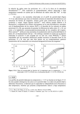 Estudio de disoluciones sólidas cercanas a la composición Ba2NdTi2Nb3O15
- 265 -
la relación de radios entre las posiciones A1 y A2 es la clave en la naturaleza
ferroeléctrica205,207
. Ello explicaría el comportamiento relaxor observado a baja
temperatura teniendo en cuenta que la diferencia de radios entre Ba2+
/Nd3+
es baja
(175/141).
En cuanto a las anomalías observadas en el perfil de permitividad (figura
15.13.a), cabe destacar que éstas son bastante comunes en materiales ferroeléctricos con
estructura de bronce de tungsteno, aunque existe gran controversia acerca de su
existencia y origen. Según algunos autores223
, estos efectos pueden deberse a la
fluctuación y congelación de clusters micropolares en la zona ferroeléctrica, asociados
con el desplazamientos de los centros Nb/Ti y el desorden de los cationes en ambas
posiciones (A y B), que aumenta al aumentar la diferencia de radios entre A1 y A2, así
como a la modulación conmensurada/inconmensurada de los octaedros del oxígeno.
Otros autores201
atribuyen estas anomalías al acoplamiento entre la polarizabilidad en el
plano ab y el desplazamiento del eje c. Sin embargo, teniendo en cuenta que en algunos
materiales la posición A está ocupada por un solo ión, como PbNb2O6,224
parece
improbable que las anomalías dieléctricas puedan asociarse al desorden local en las
posiciones A y B, sino que más bien parece ser un comportamiento genérico
característico de los materiales con estructura tetragonal de bronce de tungsteno.
Figura 15.13. Datos de permitividad en función de la temperatura para la composición x = 0.16
sinterizada a 1100 ºC a 100 kHz (a) y a la frecuencia fija de 1, 5, 10, 50 y 100 kHz (b).
x = 0.33
Los perfiles de permitividad para la composición x = 0.33 se ilustran en la figura 15.14.
En ésta pueden distinguirse dos picos en la permitividad. Los datos de permitividad a
diferentes frecuencias, evidencian que la capacidad es independiente de la frecuencia a
alta temperatura, mientras que presenta comportamiento relaxor a baja temperatura.
223
X. L. Zhu, X. M. Chen y X. Q. Liu, J. Mater. Res. 23 [11], 3112-21 (2008)
224
J. Guerra, M. Venet, D. Garcia, A. A Eiras y F. Guerrero, Appl. Phys. Let. 91, 062915-1-3 (2007)
Temperatura/ ºC
-150 -100 -50 0 50 100 150 200 250
ε'
50
60
70
80
90
100
110
100kHz
Temperatura/ ºC
-150 -100 -50 0
ε'
55
60
65
70
75
80
1 kHz
10 kHz
100 kHz
(a) (b)
 