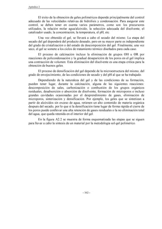 Apéndice 2
- 302 -
El éxito de la obtención de geles poliméricos depende principalmente del control
adecuado de las velocidades relativas de hidrólisis y condensación. Para asegurar este
control, se deben tener en cuenta varios parámetros, como son: los precursores
utilizados, la relación molar agua/alcóxido, la selección adecuada del disolvente, el
catalizador usado, la concentración, la temperatura, el pH, etc.
Una vez obtenido el gel, se llevará a cabo el secado del mismo. La etapa del
secado del gel dependerá del producto deseado, pero en su mayor parte es independiente
del grado de cristalización o del estado de descomposición del gel. Finalmente, una vez
seco, el gel se somete a los ciclos de tratamiento térmico diseñados para cada caso.
El proceso de calcinación incluye la eliminación de grupos OH u OR por
reacciones de policondensación y la gradual desaparición de los poros en el gel implica
una contracción de volumen. Esta eliminación del disolvente es una etapa crítica para la
obtención de buenos geles.
El proceso de densificación del gel depende de la microestructura del mismo, del
grado de envejecimiento, de las condiciones de secado y del pH al que se ha trabajado.
Dependiendo de la naturaleza del gel y de las condiciones de su formación,
pueden tener lugar, durante la calcinación, alguna de las siguientes reacciones:
descomposición de sales, carbonización o combustión de los grupos orgánicos
residuales, desabsorción o absorción de disolvente, formación de microporos e incluso
grandes cavidades ocasionadas por el desprendimiento de gases, eliminación de
microporos, sinterización y densificación. Por ejemplo, los geles que se sintetizan a
partir de alcóxidos sin exceso de agua, retienen un alto contenido de materia orgánica
después del secado, por lo que si la densificación tiene lugar de forma rápida el cierre de
los poros puede conllevar una alta retención de gases residuales o la no eliminación total
del agua, que queda retenida en el interior del gel.
En la figura A2.2 se muestra de forma esquematizada las etapas que se siguen
para llevar a cabo la síntesis de un material por la metodología sol-gel polimérico.
 