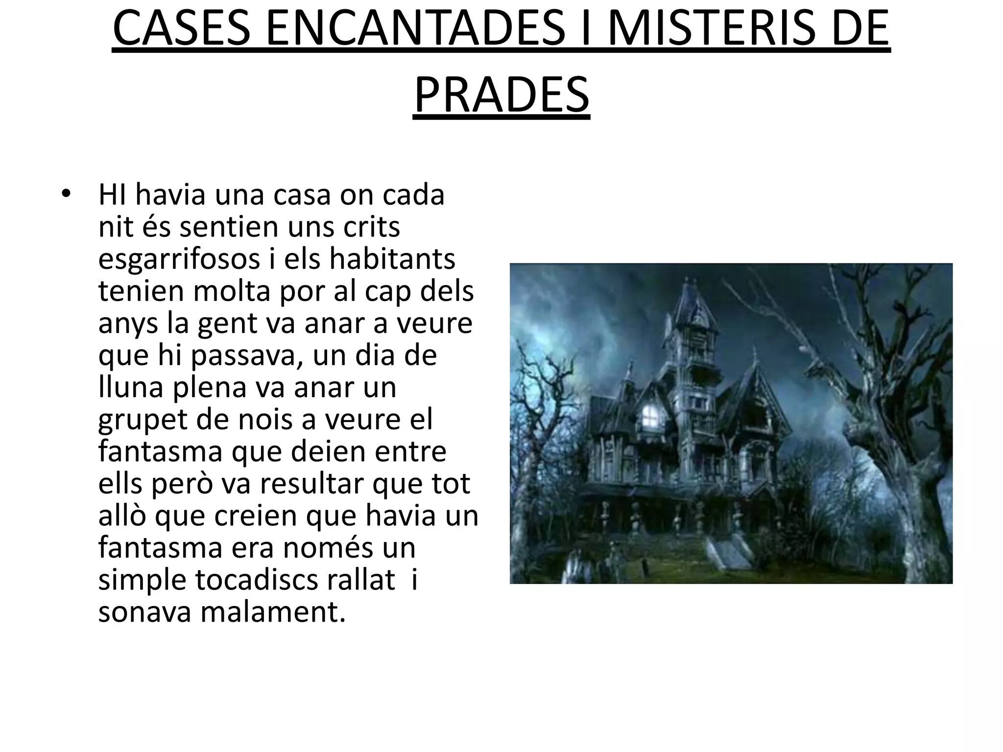 CASES ENCANTADES I MISTERIS DE
PRADES
• HI havia una casa on cada
nit és sentien uns crits
esgarrifosos i els habitants
tenien molta por al cap dels
anys la gent va anar a veure
que hi passava, un dia de
lluna plena va anar un
grupet de nois a veure el
fantasma que deien entre
ells però va resultar que tot
allò que creien que havia un
fantasma era només un
simple tocadiscs rallat i
sonava malament.
 