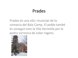 Prades
Prades és una vila i municipi de la
comarca del Baix Camp. El poble també
és conegut com la Vila Vermella per la
pedra sorrenca de color rogenc.
 