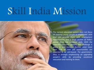 Skill India Mission
The current education system does not focus
on training young people in employable skills
that can provide them with employment
opportunities, and a large section of India’s
labour force has outdated skills. With the
expected economic growth, this challenge is
going to only increase further, since more
than 75% of new job opportunities are
expected to be skill-based. The government,
thus, is strongly emphasizing on upgrading
people’s skills by providing vocational
education and training to them.
 