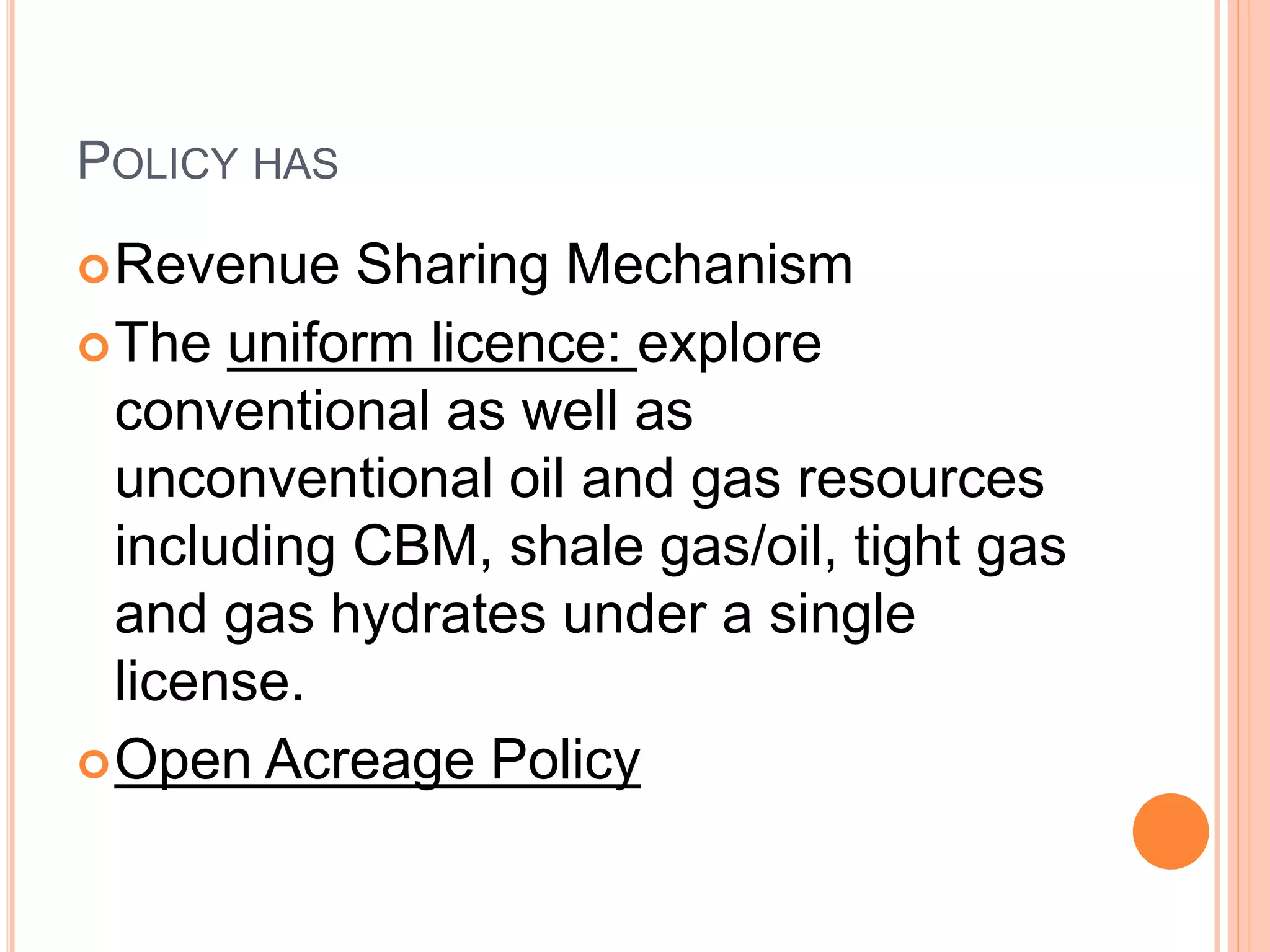 POLICY HAS
Revenue Sharing Mechanism
The uniform licence: explore
conventional as well as
unconventional oil and gas resources
including CBM, shale gas/oil, tight gas
and gas hydrates under a single
license.
Open Acreage Policy
 