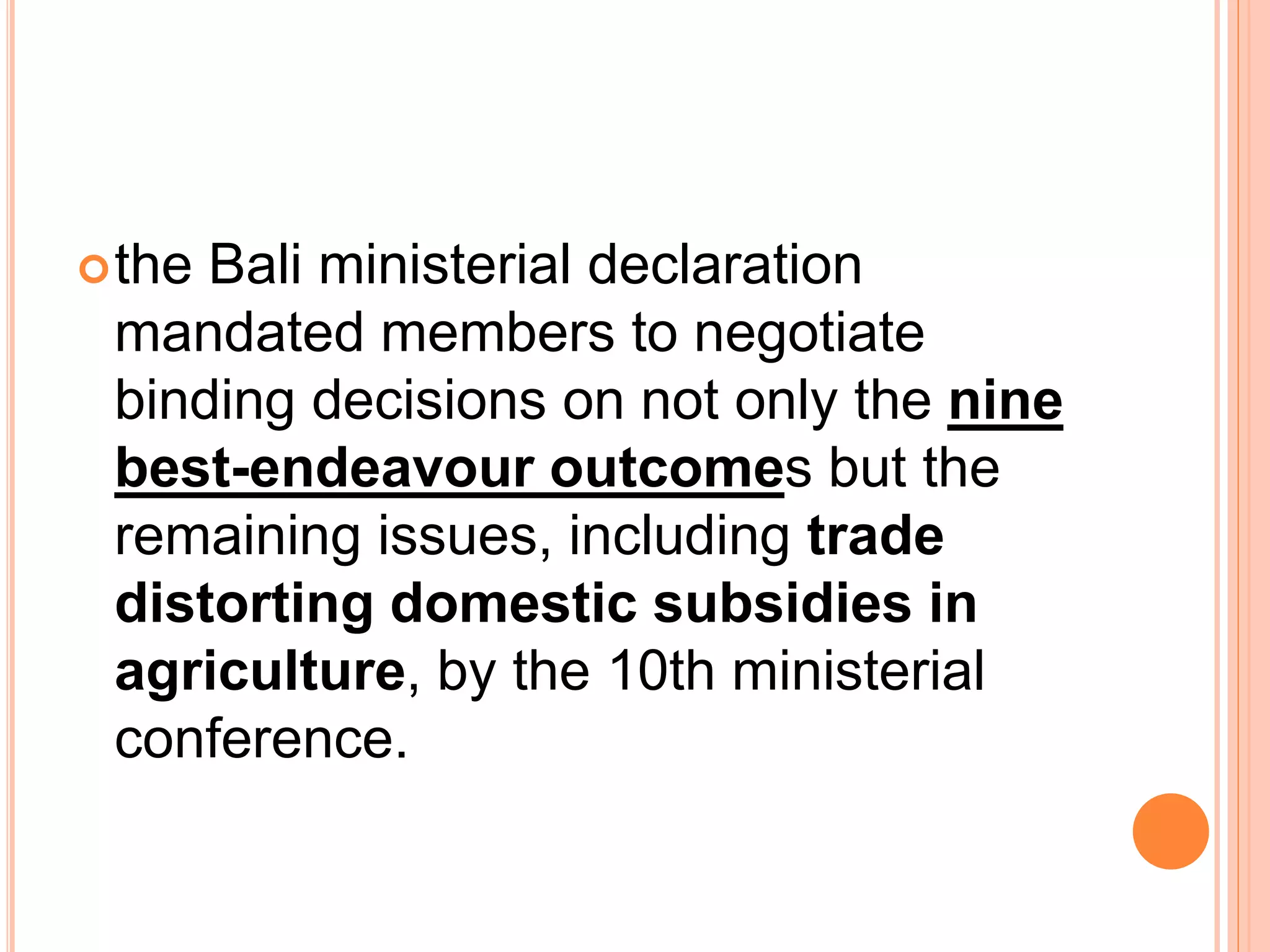the Bali ministerial declaration
mandated members to negotiate
binding decisions on not only the nine
best-endeavour outcomes but the
remaining issues, including trade
distorting domestic subsidies in
agriculture, by the 10th ministerial
conference.
 