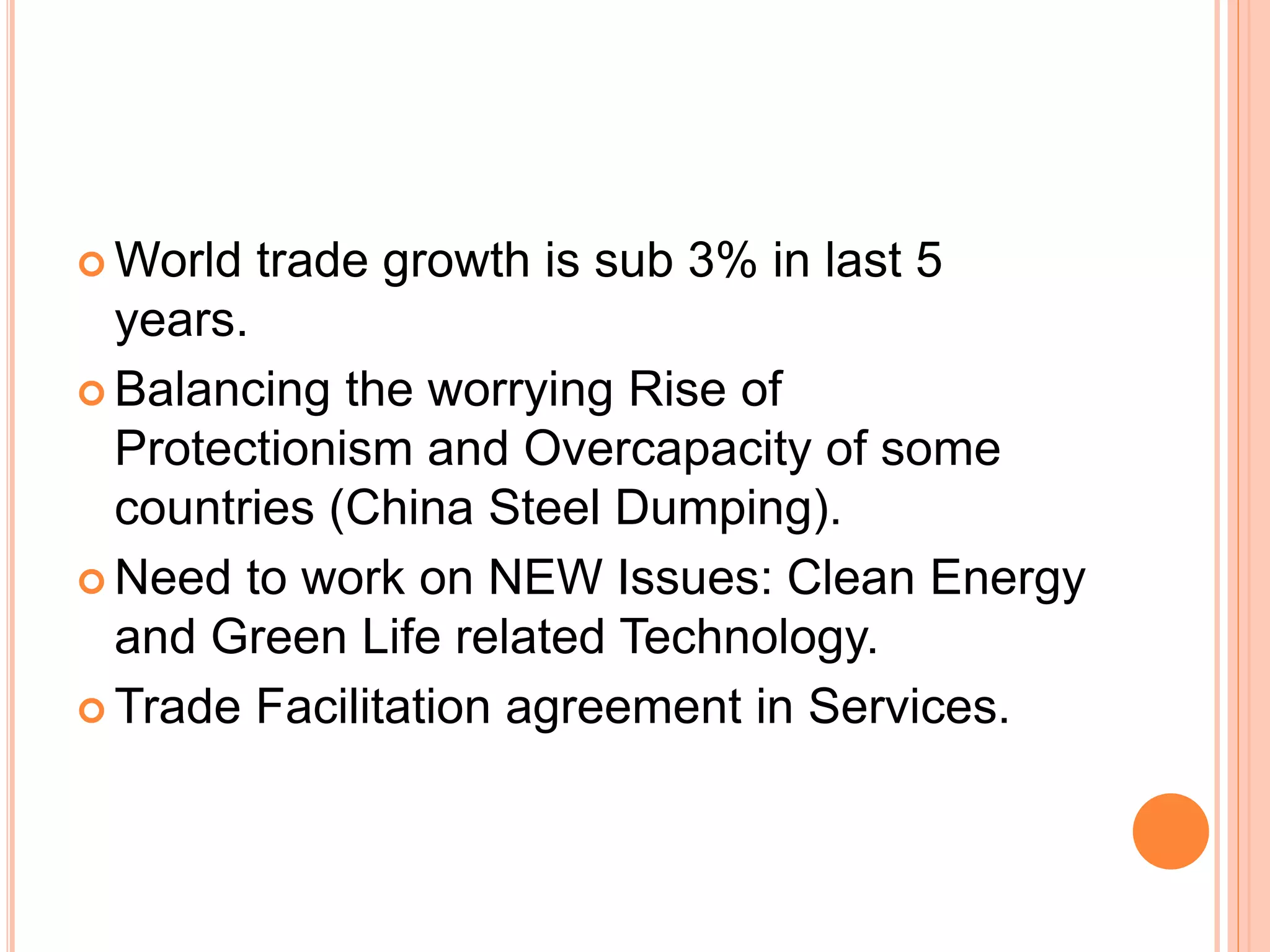  World trade growth is sub 3% in last 5
years.
 Balancing the worrying Rise of
Protectionism and Overcapacity of some
countries (China Steel Dumping).
 Need to work on NEW Issues: Clean Energy
and Green Life related Technology.
 Trade Facilitation agreement in Services.
 