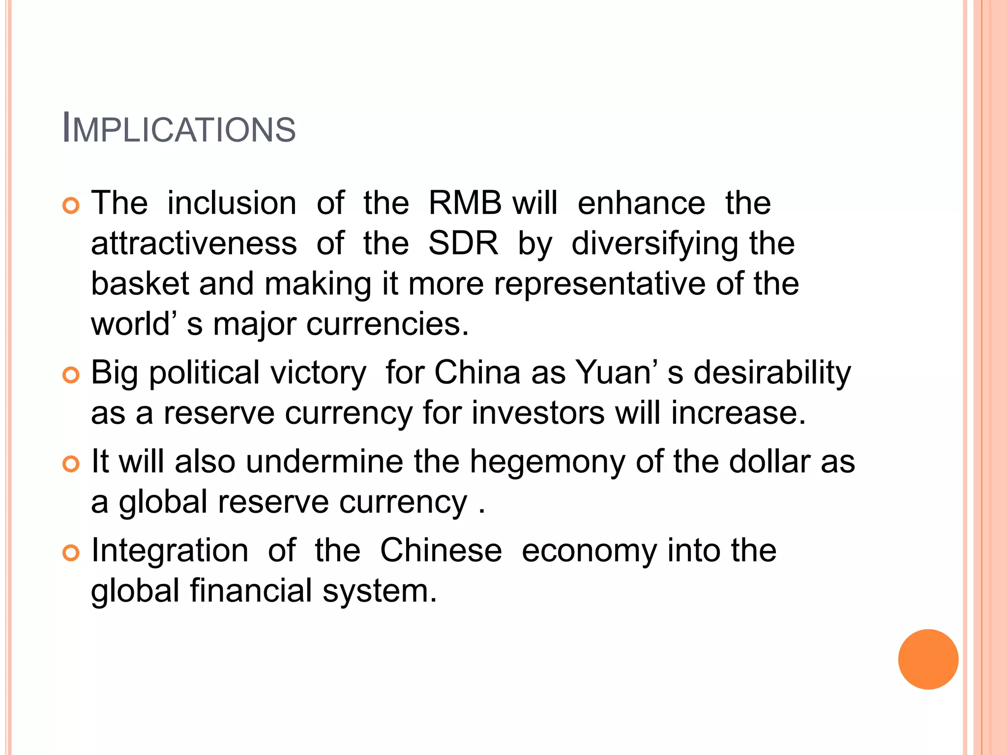 IMPLICATIONS
 The inclusion of the RMB will enhance the
attractiveness of the SDR by diversifying the
basket and making it more representative of the
world’ s major currencies.
 Big political victory for China as Yuan’ s desirability
as a reserve currency for investors will increase.
 It will also undermine the hegemony of the dollar as
a global reserve currency .
 Integration of the Chinese economy into the
global financial system.
 