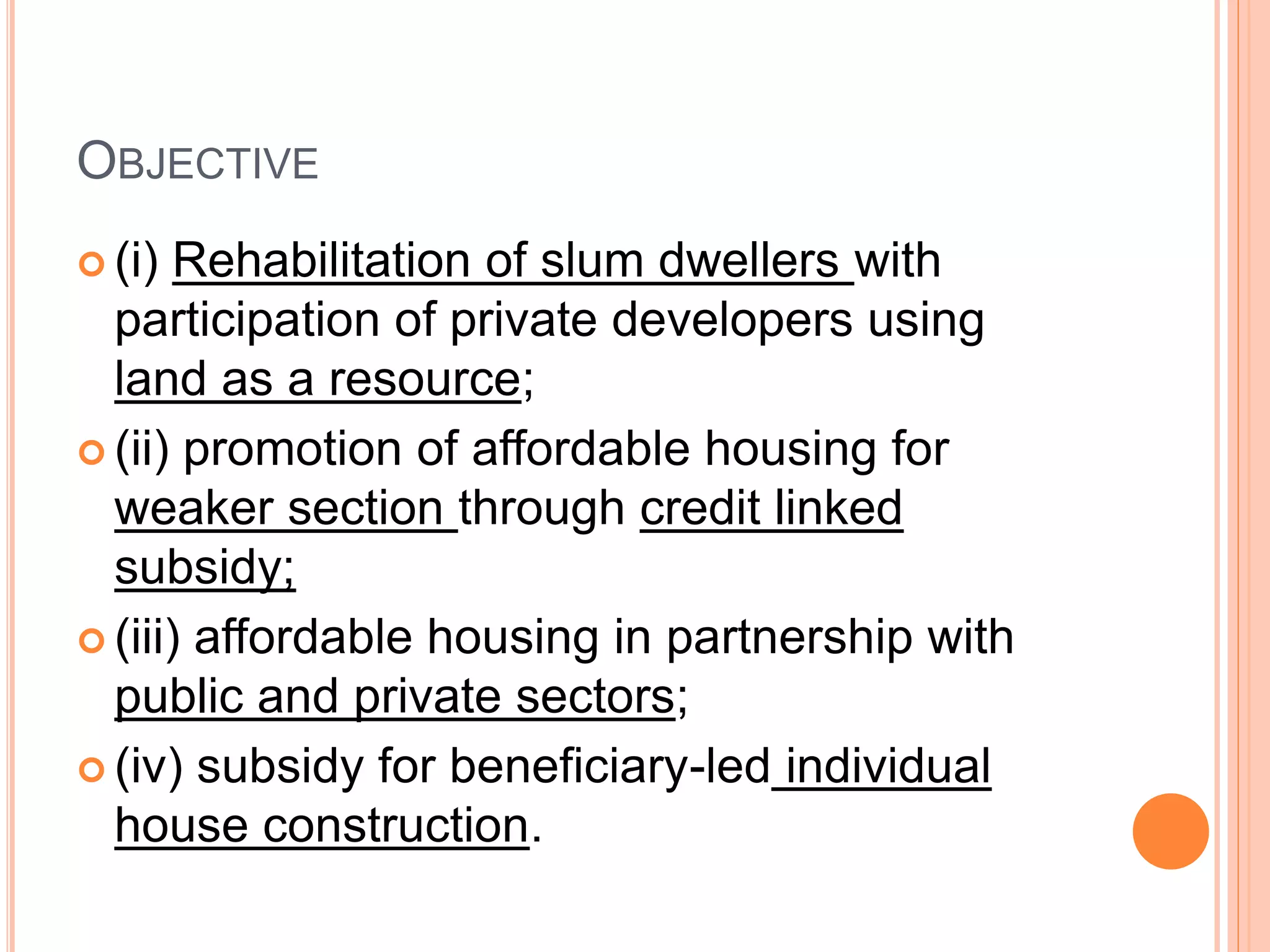 OBJECTIVE
 (i) Rehabilitation of slum dwellers with
participation of private developers using
land as a resource;
 (ii) promotion of affordable housing for
weaker section through credit linked
subsidy;
 (iii) affordable housing in partnership with
public and private sectors;
 (iv) subsidy for beneficiary-led individual
house construction.
 