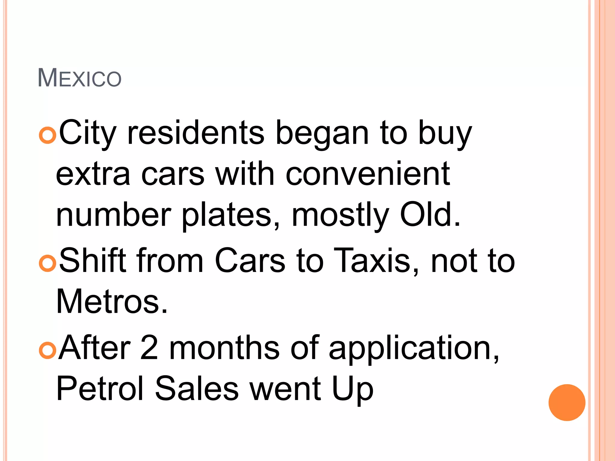 MEXICO
City residents began to buy
extra cars with convenient
number plates, mostly Old.
Shift from Cars to Taxis, not to
Metros.
After 2 months of application,
Petrol Sales went Up
 