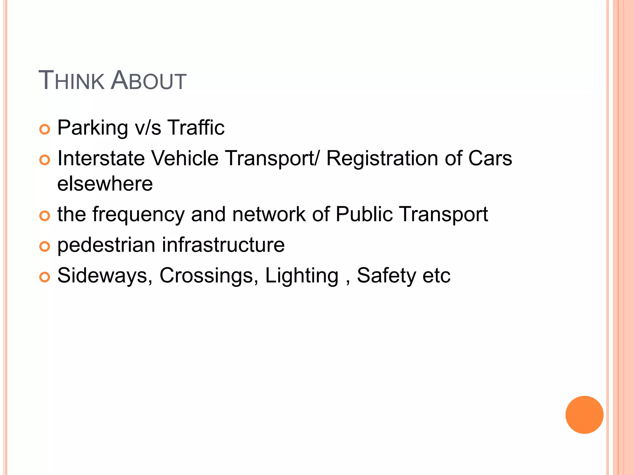 THINK ABOUT
 Parking v/s Traffic
 Interstate Vehicle Transport/ Registration of Cars
elsewhere
 the frequency and network of Public Transport
 pedestrian infrastructure
 Sideways, Crossings, Lighting , Safety etc
 