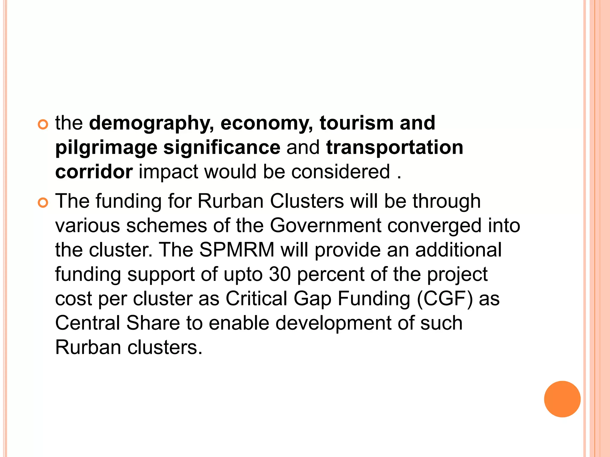  the demography, economy, tourism and
pilgrimage significance and transportation
corridor impact would be considered .
 The funding for Rurban Clusters will be through
various schemes of the Government converged into
the cluster. The SPMRM will provide an additional
funding support of upto 30 percent of the project
cost per cluster as Critical Gap Funding (CGF) as
Central Share to enable development of such
Rurban clusters.
 