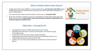 What is Pradhan Mantri Awas Yojana?
• Pradhan Mantri Awas Yojana (PMAY) is a mission started with an aim ‘Housing For All’ (HFA) scheme
by NDA Government to be achieved by the year 2022, that is when India will be completing its 75
years of Independence.
• The mission started in 2015 and will be attained in seven years i.e. during 2015-2022.
• By the time the Nation completes 75 years of its independence, Pradhan Mantri Awas Yojana will
bring a ‘Pucca house’ for every family in urban cities with water connection, toilet facilities, 24×7
electricity supply and complete access.
Objectives – Housing for All.
• A comprehensive mission of PMAY Hosing Scheme aims to create:
• Affordable homes with water connection, toilet facilities, 24×7 electricity supply
and complete access.
• 2 crore houses to be built across nation’s length and breadth.
• Targeting the Lower Income Groups (LIG) and Economically Weaker Section of our
society (EWS), basically the urban poor by the 2022.
• 2 million non-slum urban poor households are proposed to be covered under the
Mission.
 