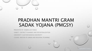 Najibullah Fanos
PRADHAN MANTRI GRAM
SADAK YOJANA (PMGSY)
PRESENTED BY: NAJIBULLAH FANOS
SUBJECT: DISTRICT PLANNING AND DECENTRALIZATION
UNIVERSITY: GUATAM BUDDHA UNIVERSITY
COURSE: MASTER OF URBAN AND REGIONAL PLANNING
 