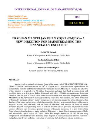 International Journal of Management (IJM), ISSN 0976 – 6502(Print), ISSN 0976 - 6510(Online),
Volume 6, Issue 2, February (2015), pp. 31-42 © IAEME
31
PRADHAN MANTRI JAN DHAN YOJNA (PMJDY) – A
NEW DIRECTION FOR MAINSTREAMING THE
FINANCIALLY EXCLUDED
Dr.B.C.M. Patnaik
School of Management, KIIT University, Odisha, India
Dr. Ipsita Satpathy,D.Litt
School of Management, KIIT University, Odisha, India
Avinash Chandra Supkar
Research Scholar, KIIT University, Odisha, India
ABSTRACT
Most recently a national mission on financial inclusion called “PRADHAN MANTRI JAN -
DHAN YOJANA” was launched on the 28th
of August 2014. Under the direct supervision of the
Indian Prime Minister and the Department of Financial Services, Ministry of Finance, the objective
of this mission is to enroll over 70 million households and open their bank accounts along with
providing them as a first step a RuPay debit card with a Rs. 1,00,000/- accident cover. In the due
course of time the plan is to also cover these account holders with insurance and pension products.
About 60% of the population in India does not have access to a bank account. The urban population
of financially excluded category mainly comprises of low income groups like urban labourers, slum
dwellers of the cities and socially excluded communities. Poverty as a result of absence of income or
irregular income, low education, lack of financial education, and location of financial service
providers beyond close proximity make it difficult for the service providers to provide financial
services which in turn becomes a primary reasons of financial exclusion. It is also believed that
financial exclusion also leads to social inclusion. This study is focused in the eastern region of India
and particularly capital region of Odisha, India The sample population of 137 for this study
comprises of household servants, domestic helps, migrant & local construction laborers, rickshaw /
cart pullers, taxi drivers and other contractual low income staff at different private institutions.
INTERNATIONAL JOURNAL OF MANAGEMENT (IJM)
ISSN 0976-6502 (Print)
ISSN 0976-6510 (Online)
Volume 6, Issue 2, February (2015), pp. 31-42
© IAEME: http://www.iaeme.com/IJM.asp
Journal Impact Factor (2015): 7.9270 (Calculated by GISI)
www.jifactor.com
IJM
© I A E M E
 
