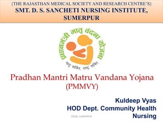 Pradhan Mantri Matru Vandana Yojana
(PMMVY)
Kuldeep Vyas
HOD Dept. Community Health
Nursing
{THE RAJASTHAN MEDICAL SOCIETY AND RESEARCH CENTRE’S}
SMT. D. S. SANCHETI NURSING INSTITUTE,
SUMERPUR
DSSNI, SUMERPUR 1
 